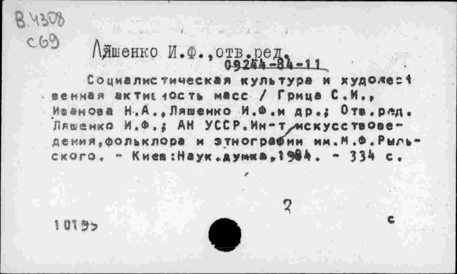 ﻿В.Ч30» с (Л
Лдшенко И.Ф.,01в^г-)1
Социалистическая культура и худоде=1 венная актие-юсть масс / Грица С.И., Иванова Н.А.,Ляшенко И.*,и др.{ Отв.рлд. Ляшенко И.Ф.; АН УССР.Ин-т•/искусствоведе ния,фольклора и этнографии им.М.Ф.Рыльского. - Киев :Наук «думка,1 $64 . - 334 с.
1 1Л